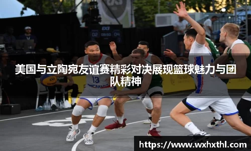 Bevictor伟德美国与立陶宛友谊赛精彩对决展现篮球魅力与团队精神